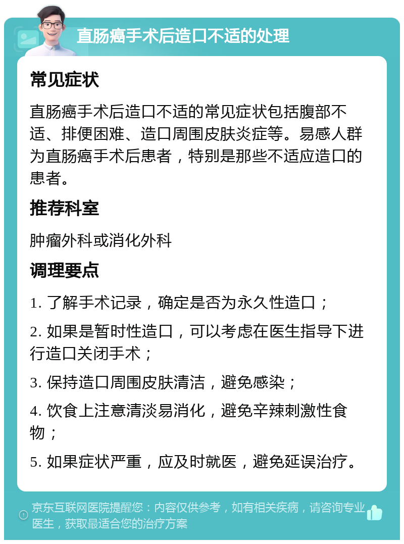 直肠癌手术后造口不适的处理 常见症状 直肠癌手术后造口不适的常见症状包括腹部不适、排便困难、造口周围皮肤炎症等。易感人群为直肠癌手术后患者，特别是那些不适应造口的患者。 推荐科室 肿瘤外科或消化外科 调理要点 1. 了解手术记录，确定是否为永久性造口； 2. 如果是暂时性造口，可以考虑在医生指导下进行造口关闭手术； 3. 保持造口周围皮肤清洁，避免感染； 4. 饮食上注意清淡易消化，避免辛辣刺激性食物； 5. 如果症状严重，应及时就医，避免延误治疗。