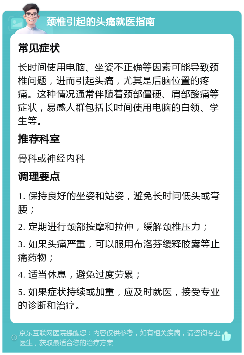 颈椎引起的头痛就医指南 常见症状 长时间使用电脑、坐姿不正确等因素可能导致颈椎问题，进而引起头痛，尤其是后脑位置的疼痛。这种情况通常伴随着颈部僵硬、肩部酸痛等症状，易感人群包括长时间使用电脑的白领、学生等。 推荐科室 骨科或神经内科 调理要点 1. 保持良好的坐姿和站姿，避免长时间低头或弯腰； 2. 定期进行颈部按摩和拉伸，缓解颈椎压力； 3. 如果头痛严重，可以服用布洛芬缓释胶囊等止痛药物； 4. 适当休息，避免过度劳累； 5. 如果症状持续或加重，应及时就医，接受专业的诊断和治疗。