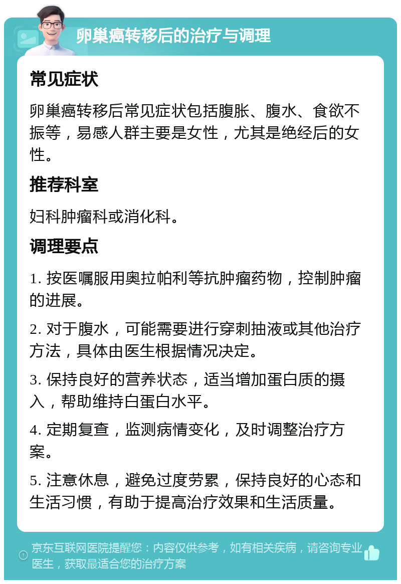 卵巢癌转移后的治疗与调理 常见症状 卵巢癌转移后常见症状包括腹胀、腹水、食欲不振等，易感人群主要是女性，尤其是绝经后的女性。 推荐科室 妇科肿瘤科或消化科。 调理要点 1. 按医嘱服用奥拉帕利等抗肿瘤药物，控制肿瘤的进展。 2. 对于腹水，可能需要进行穿刺抽液或其他治疗方法，具体由医生根据情况决定。 3. 保持良好的营养状态，适当增加蛋白质的摄入，帮助维持白蛋白水平。 4. 定期复查，监测病情变化，及时调整治疗方案。 5. 注意休息，避免过度劳累，保持良好的心态和生活习惯，有助于提高治疗效果和生活质量。