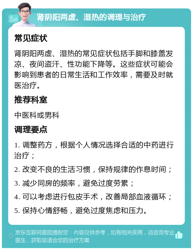 肾阴阳两虚、湿热的调理与治疗 常见症状 肾阴阳两虚、湿热的常见症状包括手脚和膝盖发凉、夜间盗汗、性功能下降等。这些症状可能会影响到患者的日常生活和工作效率，需要及时就医治疗。 推荐科室 中医科或男科 调理要点 1. 调整药方，根据个人情况选择合适的中药进行治疗； 2. 改变不良的生活习惯，保持规律的作息时间； 3. 减少同房的频率，避免过度劳累； 4. 可以考虑进行包皮手术，改善局部血液循环； 5. 保持心情舒畅，避免过度焦虑和压力。