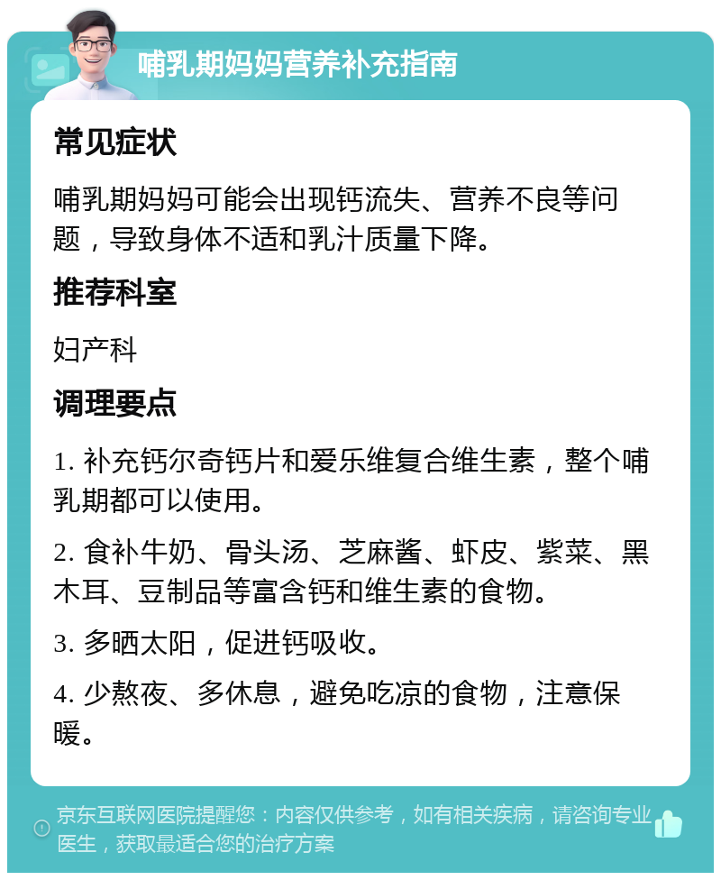 哺乳期妈妈营养补充指南 常见症状 哺乳期妈妈可能会出现钙流失、营养不良等问题，导致身体不适和乳汁质量下降。 推荐科室 妇产科 调理要点 1. 补充钙尔奇钙片和爱乐维复合维生素，整个哺乳期都可以使用。 2. 食补牛奶、骨头汤、芝麻酱、虾皮、紫菜、黑木耳、豆制品等富含钙和维生素的食物。 3. 多晒太阳，促进钙吸收。 4. 少熬夜、多休息，避免吃凉的食物，注意保暖。