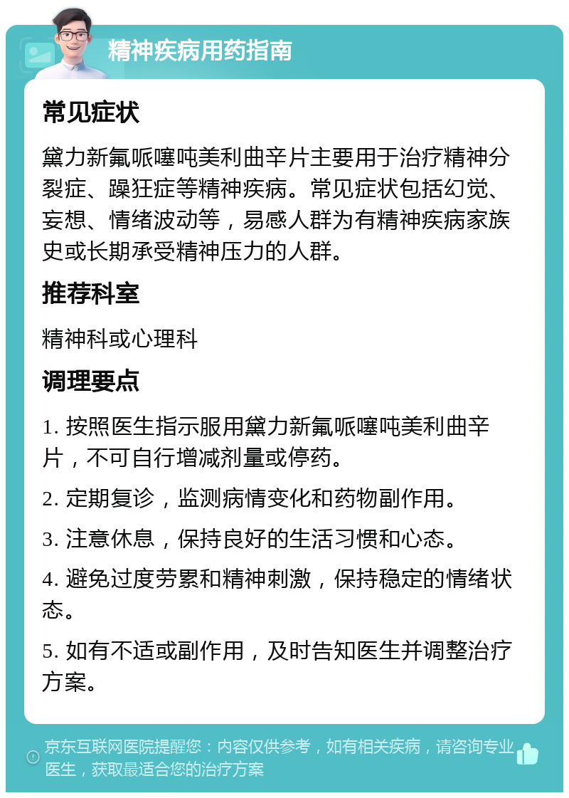 精神疾病用药指南 常见症状 黛力新氟哌噻吨美利曲辛片主要用于治疗精神分裂症、躁狂症等精神疾病。常见症状包括幻觉、妄想、情绪波动等，易感人群为有精神疾病家族史或长期承受精神压力的人群。 推荐科室 精神科或心理科 调理要点 1. 按照医生指示服用黛力新氟哌噻吨美利曲辛片，不可自行增减剂量或停药。 2. 定期复诊，监测病情变化和药物副作用。 3. 注意休息，保持良好的生活习惯和心态。 4. 避免过度劳累和精神刺激，保持稳定的情绪状态。 5. 如有不适或副作用，及时告知医生并调整治疗方案。