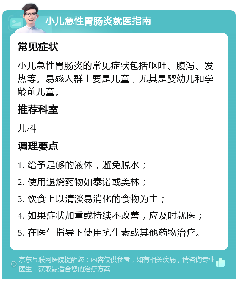 小儿急性胃肠炎就医指南 常见症状 小儿急性胃肠炎的常见症状包括呕吐、腹泻、发热等。易感人群主要是儿童，尤其是婴幼儿和学龄前儿童。 推荐科室 儿科 调理要点 1. 给予足够的液体，避免脱水； 2. 使用退烧药物如泰诺或美林； 3. 饮食上以清淡易消化的食物为主； 4. 如果症状加重或持续不改善，应及时就医； 5. 在医生指导下使用抗生素或其他药物治疗。