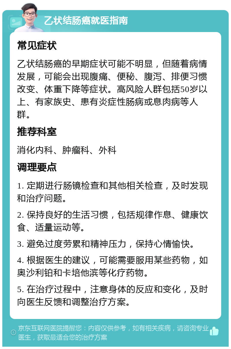 乙状结肠癌就医指南 常见症状 乙状结肠癌的早期症状可能不明显，但随着病情发展，可能会出现腹痛、便秘、腹泻、排便习惯改变、体重下降等症状。高风险人群包括50岁以上、有家族史、患有炎症性肠病或息肉病等人群。 推荐科室 消化内科、肿瘤科、外科 调理要点 1. 定期进行肠镜检查和其他相关检查，及时发现和治疗问题。 2. 保持良好的生活习惯，包括规律作息、健康饮食、适量运动等。 3. 避免过度劳累和精神压力，保持心情愉快。 4. 根据医生的建议，可能需要服用某些药物，如奥沙利铂和卡培他滨等化疗药物。 5. 在治疗过程中，注意身体的反应和变化，及时向医生反馈和调整治疗方案。