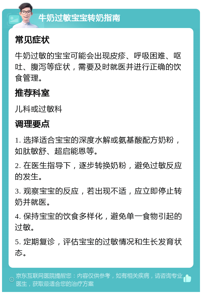 牛奶过敏宝宝转奶指南 常见症状 牛奶过敏的宝宝可能会出现皮疹、呼吸困难、呕吐、腹泻等症状，需要及时就医并进行正确的饮食管理。 推荐科室 儿科或过敏科 调理要点 1. 选择适合宝宝的深度水解或氨基酸配方奶粉，如肽敏舒、超启能恩等。 2. 在医生指导下，逐步转换奶粉，避免过敏反应的发生。 3. 观察宝宝的反应，若出现不适，应立即停止转奶并就医。 4. 保持宝宝的饮食多样化，避免单一食物引起的过敏。 5. 定期复诊，评估宝宝的过敏情况和生长发育状态。