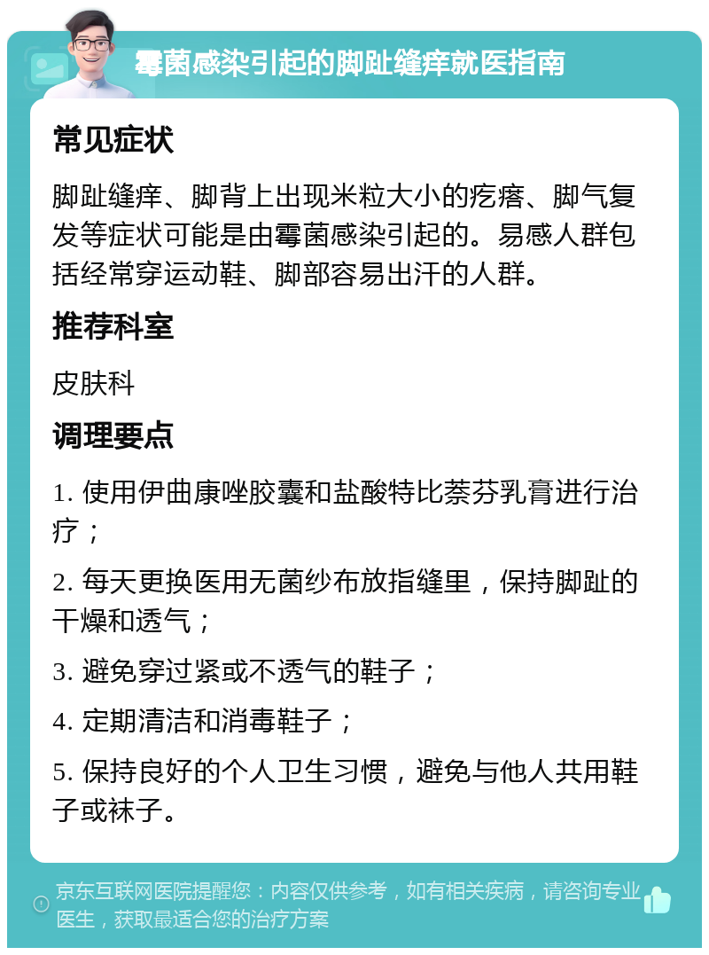 霉菌感染引起的脚趾缝痒就医指南 常见症状 脚趾缝痒、脚背上出现米粒大小的疙瘩、脚气复发等症状可能是由霉菌感染引起的。易感人群包括经常穿运动鞋、脚部容易出汗的人群。 推荐科室 皮肤科 调理要点 1. 使用伊曲康唑胶囊和盐酸特比萘芬乳膏进行治疗； 2. 每天更换医用无菌纱布放指缝里，保持脚趾的干燥和透气； 3. 避免穿过紧或不透气的鞋子； 4. 定期清洁和消毒鞋子； 5. 保持良好的个人卫生习惯，避免与他人共用鞋子或袜子。