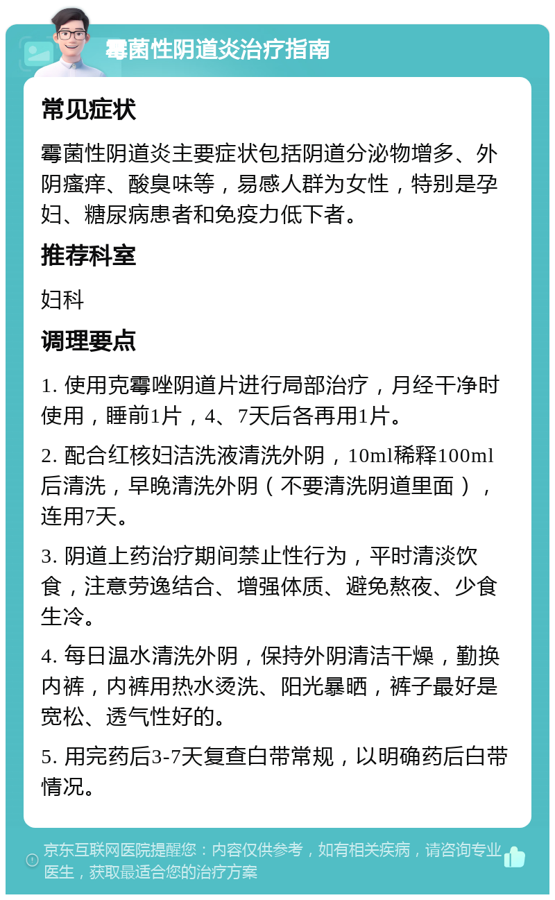 霉菌性阴道炎治疗指南 常见症状 霉菌性阴道炎主要症状包括阴道分泌物增多、外阴瘙痒、酸臭味等，易感人群为女性，特别是孕妇、糖尿病患者和免疫力低下者。 推荐科室 妇科 调理要点 1. 使用克霉唑阴道片进行局部治疗，月经干净时使用，睡前1片，4、7天后各再用1片。 2. 配合红核妇洁洗液清洗外阴，10ml稀释100ml后清洗，早晚清洗外阴（不要清洗阴道里面），连用7天。 3. 阴道上药治疗期间禁止性行为，平时清淡饮食，注意劳逸结合、增强体质、避免熬夜、少食生冷。 4. 每日温水清洗外阴，保持外阴清洁干燥，勤换内裤，内裤用热水烫洗、阳光暴晒，裤子最好是宽松、透气性好的。 5. 用完药后3-7天复查白带常规，以明确药后白带情况。