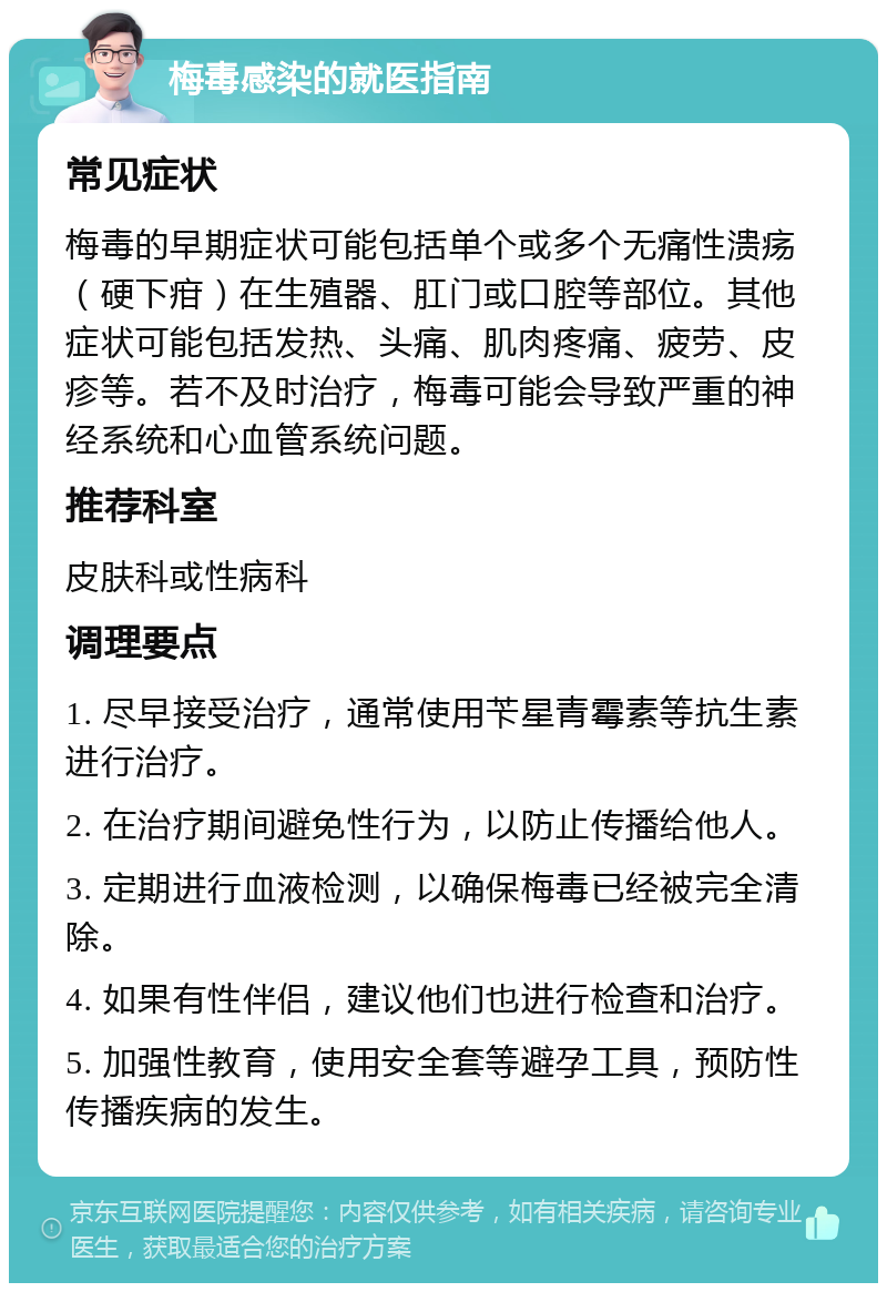 梅毒感染的就医指南 常见症状 梅毒的早期症状可能包括单个或多个无痛性溃疡（硬下疳）在生殖器、肛门或口腔等部位。其他症状可能包括发热、头痛、肌肉疼痛、疲劳、皮疹等。若不及时治疗，梅毒可能会导致严重的神经系统和心血管系统问题。 推荐科室 皮肤科或性病科 调理要点 1. 尽早接受治疗，通常使用苄星青霉素等抗生素进行治疗。 2. 在治疗期间避免性行为，以防止传播给他人。 3. 定期进行血液检测，以确保梅毒已经被完全清除。 4. 如果有性伴侣，建议他们也进行检查和治疗。 5. 加强性教育，使用安全套等避孕工具，预防性传播疾病的发生。