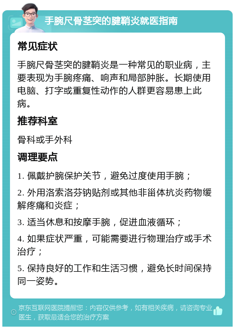 手腕尺骨茎突的腱鞘炎就医指南 常见症状 手腕尺骨茎突的腱鞘炎是一种常见的职业病，主要表现为手腕疼痛、响声和局部肿胀。长期使用电脑、打字或重复性动作的人群更容易患上此病。 推荐科室 骨科或手外科 调理要点 1. 佩戴护腕保护关节，避免过度使用手腕； 2. 外用洛索洛芬钠贴剂或其他非甾体抗炎药物缓解疼痛和炎症； 3. 适当休息和按摩手腕，促进血液循环； 4. 如果症状严重，可能需要进行物理治疗或手术治疗； 5. 保持良好的工作和生活习惯，避免长时间保持同一姿势。