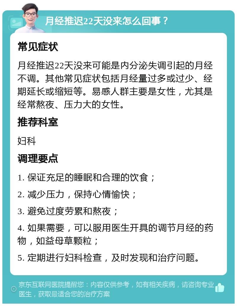 月经推迟22天没来怎么回事？ 常见症状 月经推迟22天没来可能是内分泌失调引起的月经不调。其他常见症状包括月经量过多或过少、经期延长或缩短等。易感人群主要是女性，尤其是经常熬夜、压力大的女性。 推荐科室 妇科 调理要点 1. 保证充足的睡眠和合理的饮食； 2. 减少压力，保持心情愉快； 3. 避免过度劳累和熬夜； 4. 如果需要，可以服用医生开具的调节月经的药物，如益母草颗粒； 5. 定期进行妇科检查，及时发现和治疗问题。