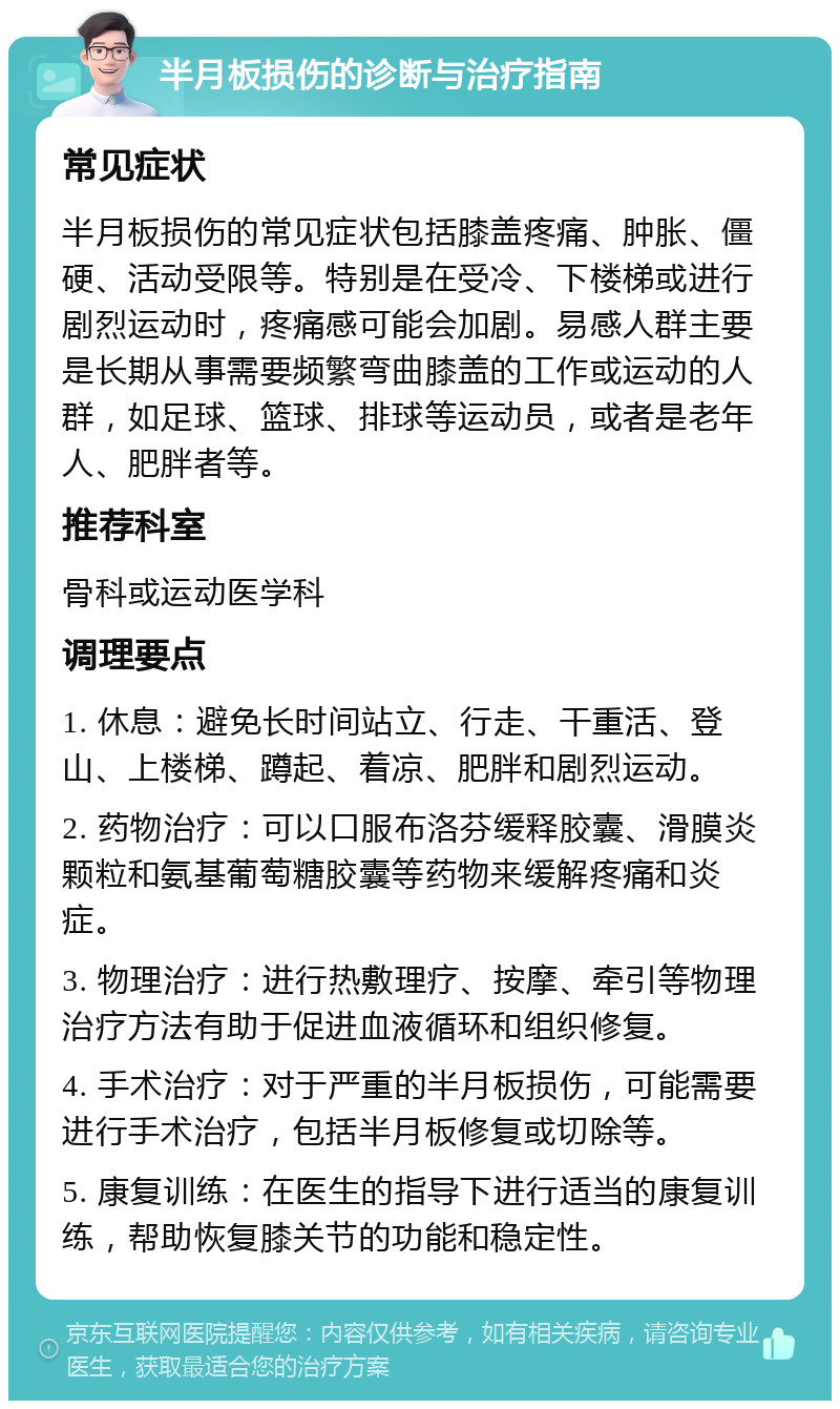 半月板损伤的诊断与治疗指南 常见症状 半月板损伤的常见症状包括膝盖疼痛、肿胀、僵硬、活动受限等。特别是在受冷、下楼梯或进行剧烈运动时，疼痛感可能会加剧。易感人群主要是长期从事需要频繁弯曲膝盖的工作或运动的人群，如足球、篮球、排球等运动员，或者是老年人、肥胖者等。 推荐科室 骨科或运动医学科 调理要点 1. 休息：避免长时间站立、行走、干重活、登山、上楼梯、蹲起、着凉、肥胖和剧烈运动。 2. 药物治疗：可以口服布洛芬缓释胶囊、滑膜炎颗粒和氨基葡萄糖胶囊等药物来缓解疼痛和炎症。 3. 物理治疗：进行热敷理疗、按摩、牵引等物理治疗方法有助于促进血液循环和组织修复。 4. 手术治疗：对于严重的半月板损伤，可能需要进行手术治疗，包括半月板修复或切除等。 5. 康复训练：在医生的指导下进行适当的康复训练，帮助恢复膝关节的功能和稳定性。