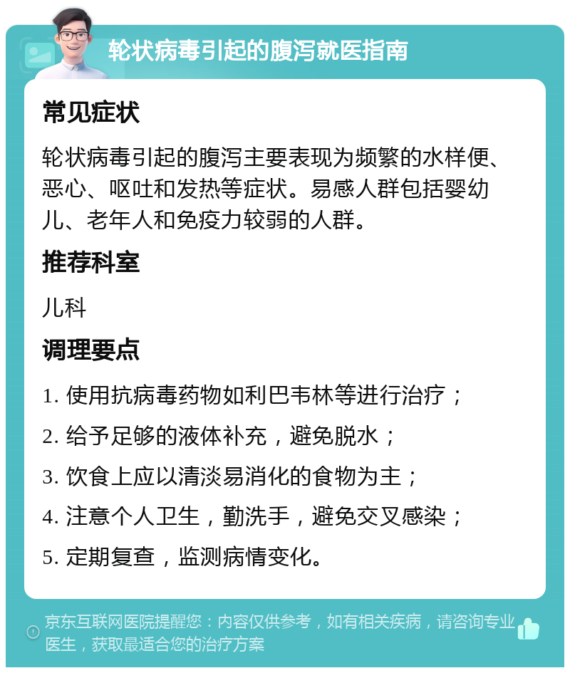 轮状病毒引起的腹泻就医指南 常见症状 轮状病毒引起的腹泻主要表现为频繁的水样便、恶心、呕吐和发热等症状。易感人群包括婴幼儿、老年人和免疫力较弱的人群。 推荐科室 儿科 调理要点 1. 使用抗病毒药物如利巴韦林等进行治疗； 2. 给予足够的液体补充，避免脱水； 3. 饮食上应以清淡易消化的食物为主； 4. 注意个人卫生，勤洗手，避免交叉感染； 5. 定期复查，监测病情变化。