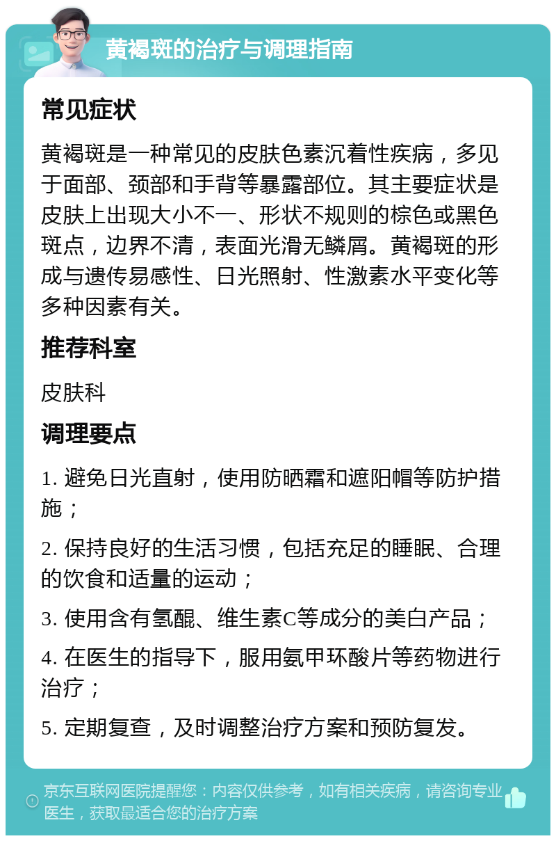 黄褐斑的治疗与调理指南 常见症状 黄褐斑是一种常见的皮肤色素沉着性疾病，多见于面部、颈部和手背等暴露部位。其主要症状是皮肤上出现大小不一、形状不规则的棕色或黑色斑点，边界不清，表面光滑无鳞屑。黄褐斑的形成与遗传易感性、日光照射、性激素水平变化等多种因素有关。 推荐科室 皮肤科 调理要点 1. 避免日光直射，使用防晒霜和遮阳帽等防护措施； 2. 保持良好的生活习惯，包括充足的睡眠、合理的饮食和适量的运动； 3. 使用含有氢醌、维生素C等成分的美白产品； 4. 在医生的指导下，服用氨甲环酸片等药物进行治疗； 5. 定期复查，及时调整治疗方案和预防复发。