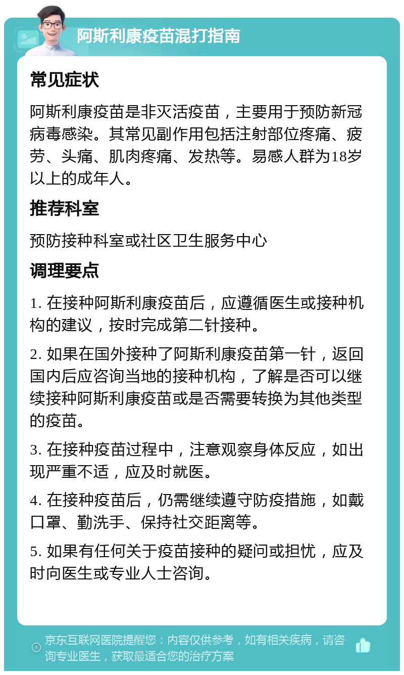 阿斯利康疫苗混打指南 常见症状 阿斯利康疫苗是非灭活疫苗，主要用于预防新冠病毒感染。其常见副作用包括注射部位疼痛、疲劳、头痛、肌肉疼痛、发热等。易感人群为18岁以上的成年人。 推荐科室 预防接种科室或社区卫生服务中心 调理要点 1. 在接种阿斯利康疫苗后，应遵循医生或接种机构的建议，按时完成第二针接种。 2. 如果在国外接种了阿斯利康疫苗第一针，返回国内后应咨询当地的接种机构，了解是否可以继续接种阿斯利康疫苗或是否需要转换为其他类型的疫苗。 3. 在接种疫苗过程中，注意观察身体反应，如出现严重不适，应及时就医。 4. 在接种疫苗后，仍需继续遵守防疫措施，如戴口罩、勤洗手、保持社交距离等。 5. 如果有任何关于疫苗接种的疑问或担忧，应及时向医生或专业人士咨询。