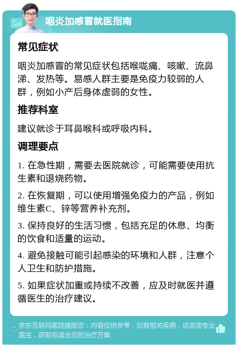 咽炎加感冒就医指南 常见症状 咽炎加感冒的常见症状包括喉咙痛、咳嗽、流鼻涕、发热等。易感人群主要是免疫力较弱的人群，例如小产后身体虚弱的女性。 推荐科室 建议就诊于耳鼻喉科或呼吸内科。 调理要点 1. 在急性期，需要去医院就诊，可能需要使用抗生素和退烧药物。 2. 在恢复期，可以使用增强免疫力的产品，例如维生素C、锌等营养补充剂。 3. 保持良好的生活习惯，包括充足的休息、均衡的饮食和适量的运动。 4. 避免接触可能引起感染的环境和人群，注意个人卫生和防护措施。 5. 如果症状加重或持续不改善，应及时就医并遵循医生的治疗建议。