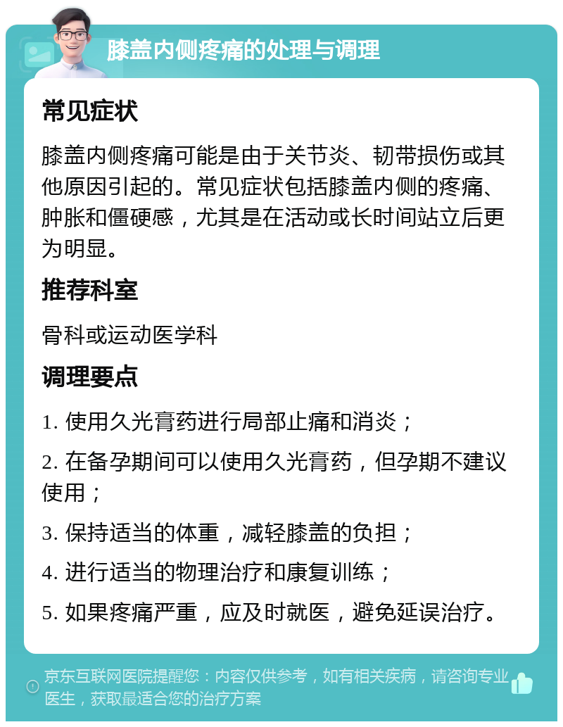 膝盖内侧疼痛的处理与调理 常见症状 膝盖内侧疼痛可能是由于关节炎、韧带损伤或其他原因引起的。常见症状包括膝盖内侧的疼痛、肿胀和僵硬感，尤其是在活动或长时间站立后更为明显。 推荐科室 骨科或运动医学科 调理要点 1. 使用久光膏药进行局部止痛和消炎； 2. 在备孕期间可以使用久光膏药，但孕期不建议使用； 3. 保持适当的体重，减轻膝盖的负担； 4. 进行适当的物理治疗和康复训练； 5. 如果疼痛严重，应及时就医，避免延误治疗。