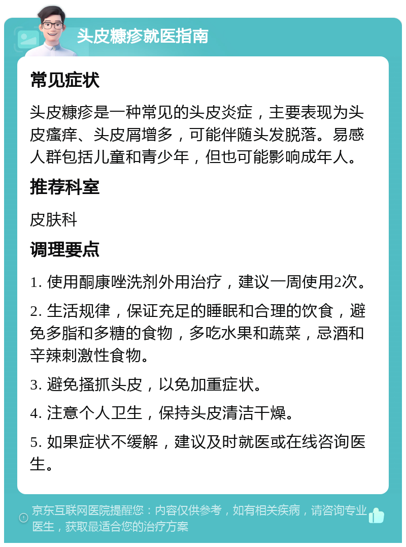 头皮糠疹就医指南 常见症状 头皮糠疹是一种常见的头皮炎症，主要表现为头皮瘙痒、头皮屑增多，可能伴随头发脱落。易感人群包括儿童和青少年，但也可能影响成年人。 推荐科室 皮肤科 调理要点 1. 使用酮康唑洗剂外用治疗，建议一周使用2次。 2. 生活规律，保证充足的睡眠和合理的饮食，避免多脂和多糖的食物，多吃水果和蔬菜，忌酒和辛辣刺激性食物。 3. 避免搔抓头皮，以免加重症状。 4. 注意个人卫生，保持头皮清洁干燥。 5. 如果症状不缓解，建议及时就医或在线咨询医生。