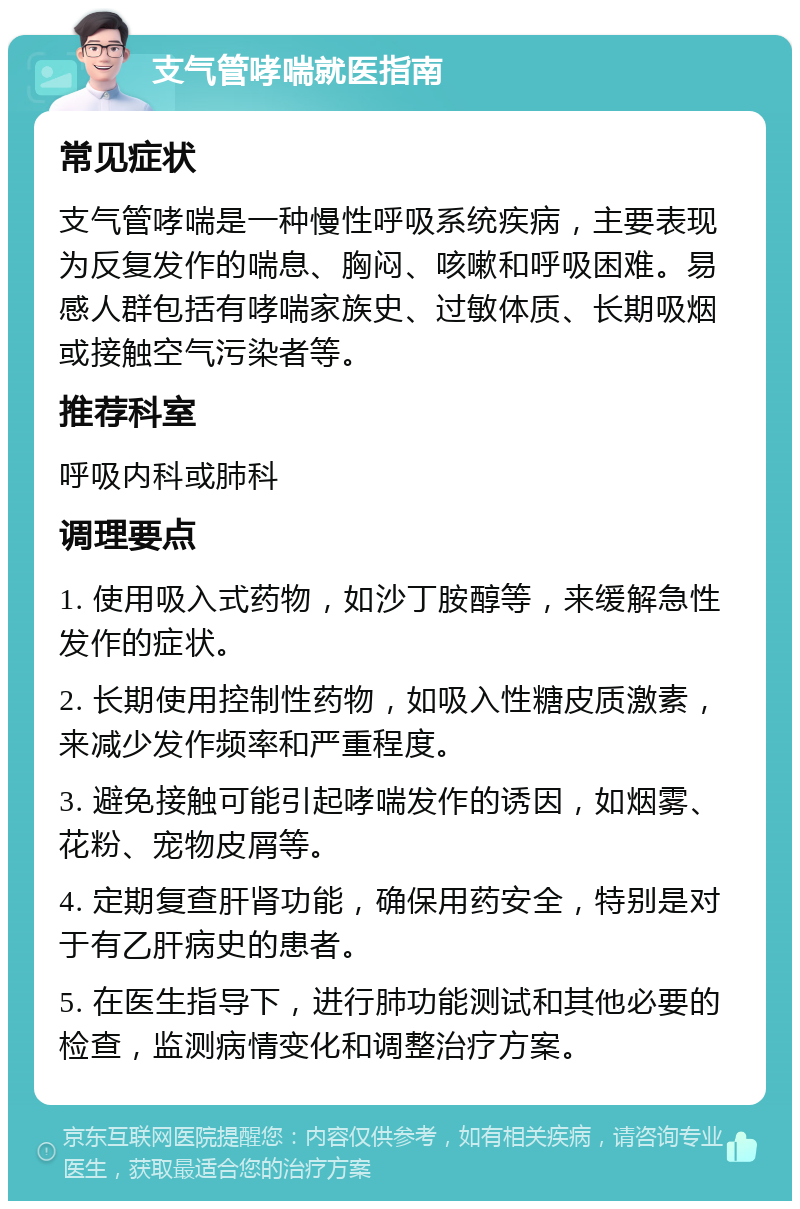 支气管哮喘就医指南 常见症状 支气管哮喘是一种慢性呼吸系统疾病，主要表现为反复发作的喘息、胸闷、咳嗽和呼吸困难。易感人群包括有哮喘家族史、过敏体质、长期吸烟或接触空气污染者等。 推荐科室 呼吸内科或肺科 调理要点 1. 使用吸入式药物，如沙丁胺醇等，来缓解急性发作的症状。 2. 长期使用控制性药物，如吸入性糖皮质激素，来减少发作频率和严重程度。 3. 避免接触可能引起哮喘发作的诱因，如烟雾、花粉、宠物皮屑等。 4. 定期复查肝肾功能，确保用药安全，特别是对于有乙肝病史的患者。 5. 在医生指导下，进行肺功能测试和其他必要的检查，监测病情变化和调整治疗方案。