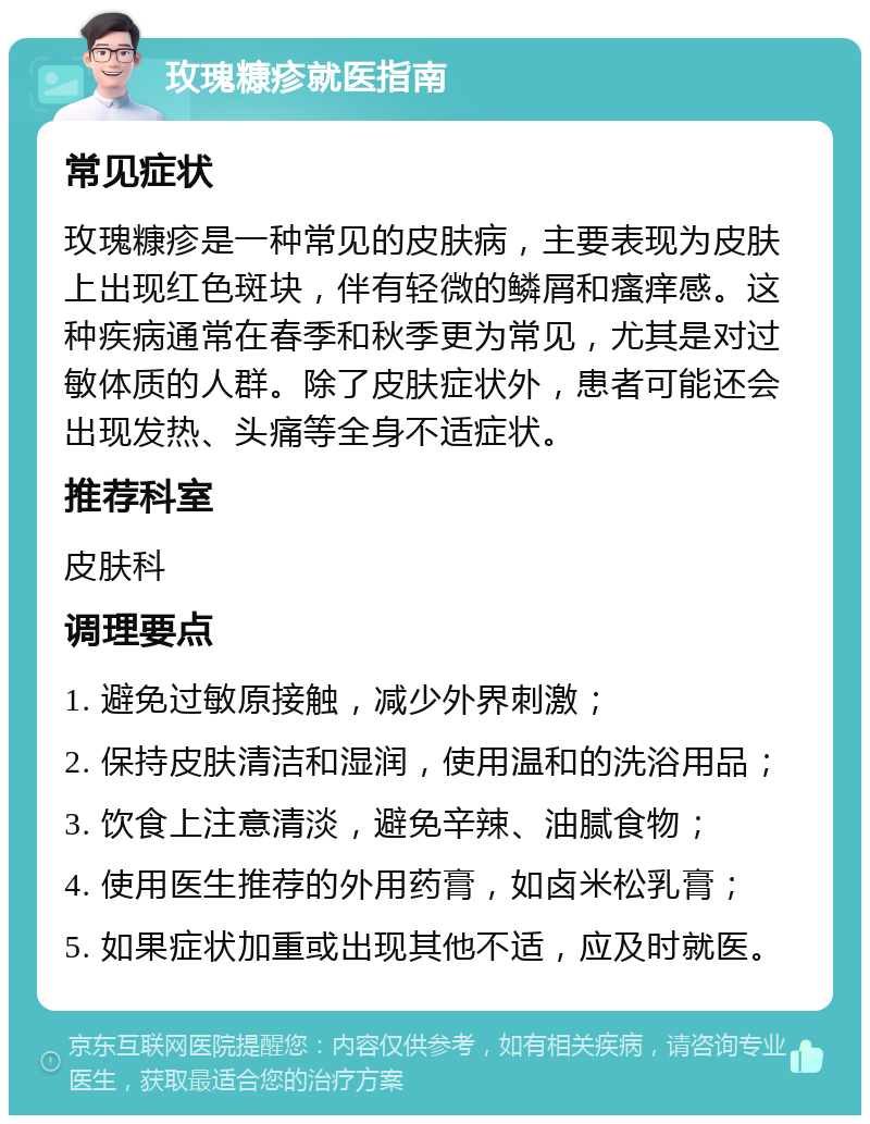 玫瑰糠疹就医指南 常见症状 玫瑰糠疹是一种常见的皮肤病，主要表现为皮肤上出现红色斑块，伴有轻微的鳞屑和瘙痒感。这种疾病通常在春季和秋季更为常见，尤其是对过敏体质的人群。除了皮肤症状外，患者可能还会出现发热、头痛等全身不适症状。 推荐科室 皮肤科 调理要点 1. 避免过敏原接触，减少外界刺激； 2. 保持皮肤清洁和湿润，使用温和的洗浴用品； 3. 饮食上注意清淡，避免辛辣、油腻食物； 4. 使用医生推荐的外用药膏，如卤米松乳膏； 5. 如果症状加重或出现其他不适，应及时就医。