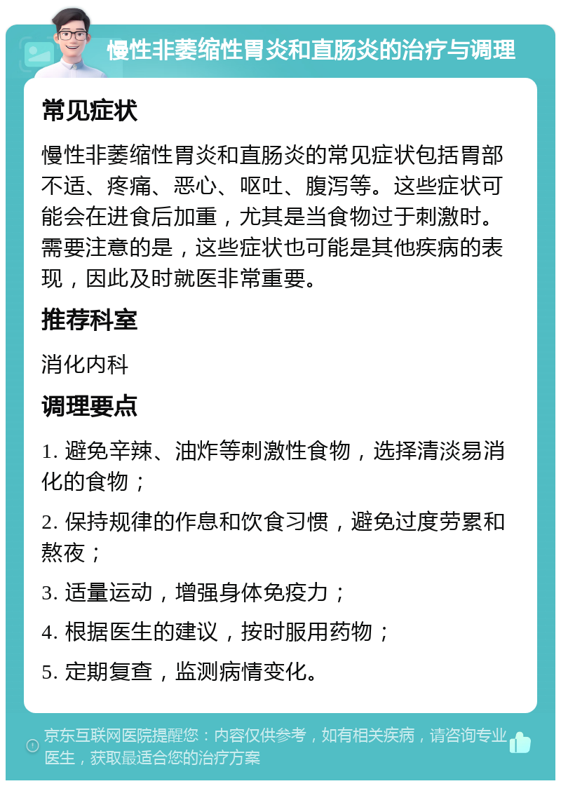 慢性非萎缩性胃炎和直肠炎的治疗与调理 常见症状 慢性非萎缩性胃炎和直肠炎的常见症状包括胃部不适、疼痛、恶心、呕吐、腹泻等。这些症状可能会在进食后加重，尤其是当食物过于刺激时。需要注意的是，这些症状也可能是其他疾病的表现，因此及时就医非常重要。 推荐科室 消化内科 调理要点 1. 避免辛辣、油炸等刺激性食物，选择清淡易消化的食物； 2. 保持规律的作息和饮食习惯，避免过度劳累和熬夜； 3. 适量运动，增强身体免疫力； 4. 根据医生的建议，按时服用药物； 5. 定期复查，监测病情变化。