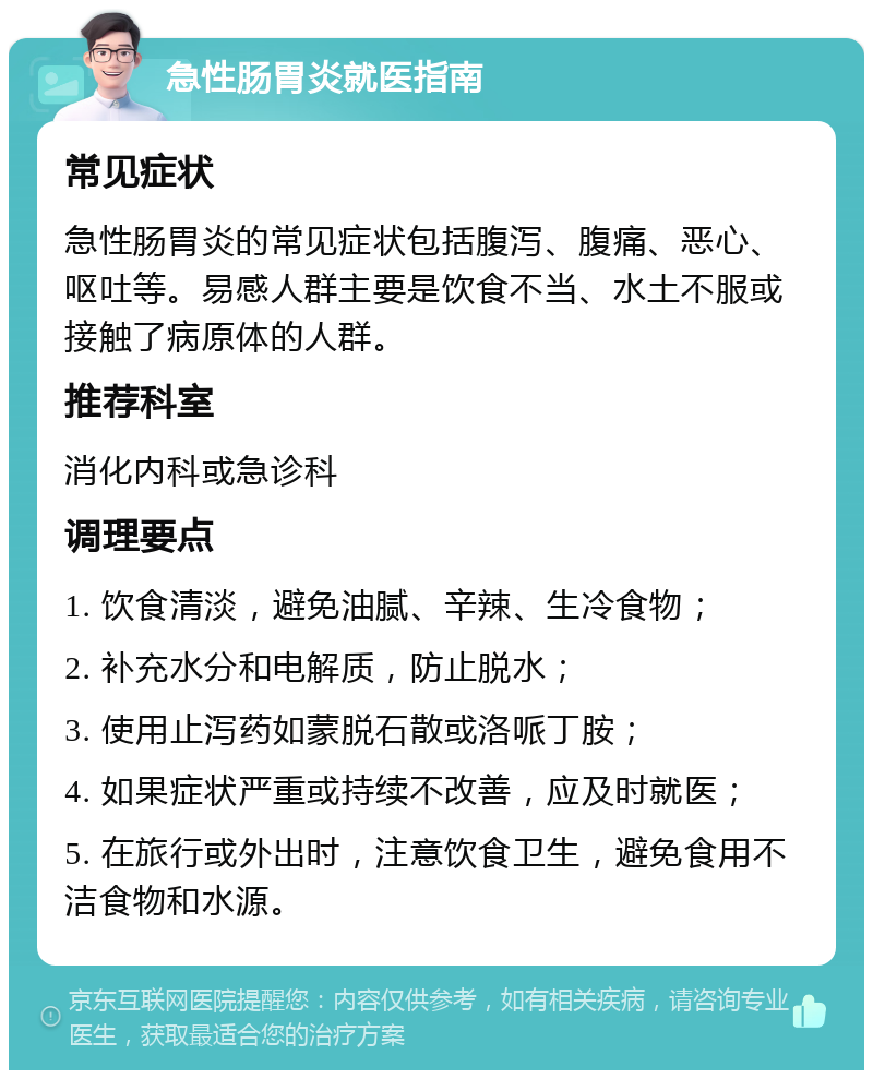 急性肠胃炎就医指南 常见症状 急性肠胃炎的常见症状包括腹泻、腹痛、恶心、呕吐等。易感人群主要是饮食不当、水土不服或接触了病原体的人群。 推荐科室 消化内科或急诊科 调理要点 1. 饮食清淡，避免油腻、辛辣、生冷食物； 2. 补充水分和电解质，防止脱水； 3. 使用止泻药如蒙脱石散或洛哌丁胺； 4. 如果症状严重或持续不改善，应及时就医； 5. 在旅行或外出时，注意饮食卫生，避免食用不洁食物和水源。