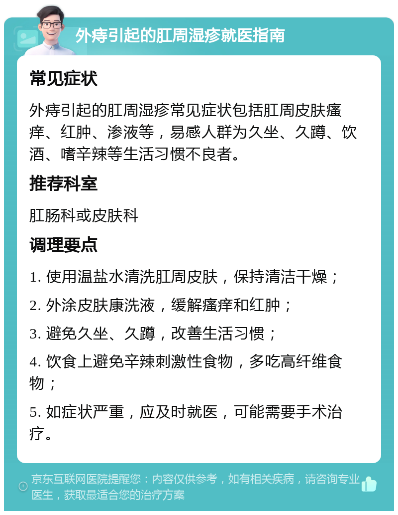 外痔引起的肛周湿疹就医指南 常见症状 外痔引起的肛周湿疹常见症状包括肛周皮肤瘙痒、红肿、渗液等，易感人群为久坐、久蹲、饮酒、嗜辛辣等生活习惯不良者。 推荐科室 肛肠科或皮肤科 调理要点 1. 使用温盐水清洗肛周皮肤，保持清洁干燥； 2. 外涂皮肤康洗液，缓解瘙痒和红肿； 3. 避免久坐、久蹲，改善生活习惯； 4. 饮食上避免辛辣刺激性食物，多吃高纤维食物； 5. 如症状严重，应及时就医，可能需要手术治疗。