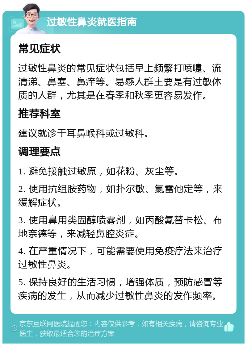 过敏性鼻炎就医指南 常见症状 过敏性鼻炎的常见症状包括早上频繁打喷嚏、流清涕、鼻塞、鼻痒等。易感人群主要是有过敏体质的人群，尤其是在春季和秋季更容易发作。 推荐科室 建议就诊于耳鼻喉科或过敏科。 调理要点 1. 避免接触过敏原，如花粉、灰尘等。 2. 使用抗组胺药物，如扑尔敏、氯雷他定等，来缓解症状。 3. 使用鼻用类固醇喷雾剂，如丙酸氟替卡松、布地奈德等，来减轻鼻腔炎症。 4. 在严重情况下，可能需要使用免疫疗法来治疗过敏性鼻炎。 5. 保持良好的生活习惯，增强体质，预防感冒等疾病的发生，从而减少过敏性鼻炎的发作频率。