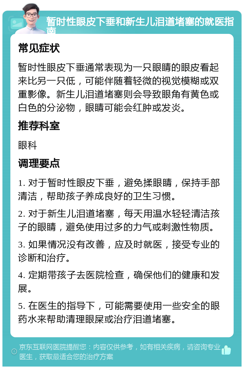 暂时性眼皮下垂和新生儿泪道堵塞的就医指南 常见症状 暂时性眼皮下垂通常表现为一只眼睛的眼皮看起来比另一只低，可能伴随着轻微的视觉模糊或双重影像。新生儿泪道堵塞则会导致眼角有黄色或白色的分泌物，眼睛可能会红肿或发炎。 推荐科室 眼科 调理要点 1. 对于暂时性眼皮下垂，避免揉眼睛，保持手部清洁，帮助孩子养成良好的卫生习惯。 2. 对于新生儿泪道堵塞，每天用温水轻轻清洁孩子的眼睛，避免使用过多的力气或刺激性物质。 3. 如果情况没有改善，应及时就医，接受专业的诊断和治疗。 4. 定期带孩子去医院检查，确保他们的健康和发展。 5. 在医生的指导下，可能需要使用一些安全的眼药水来帮助清理眼屎或治疗泪道堵塞。