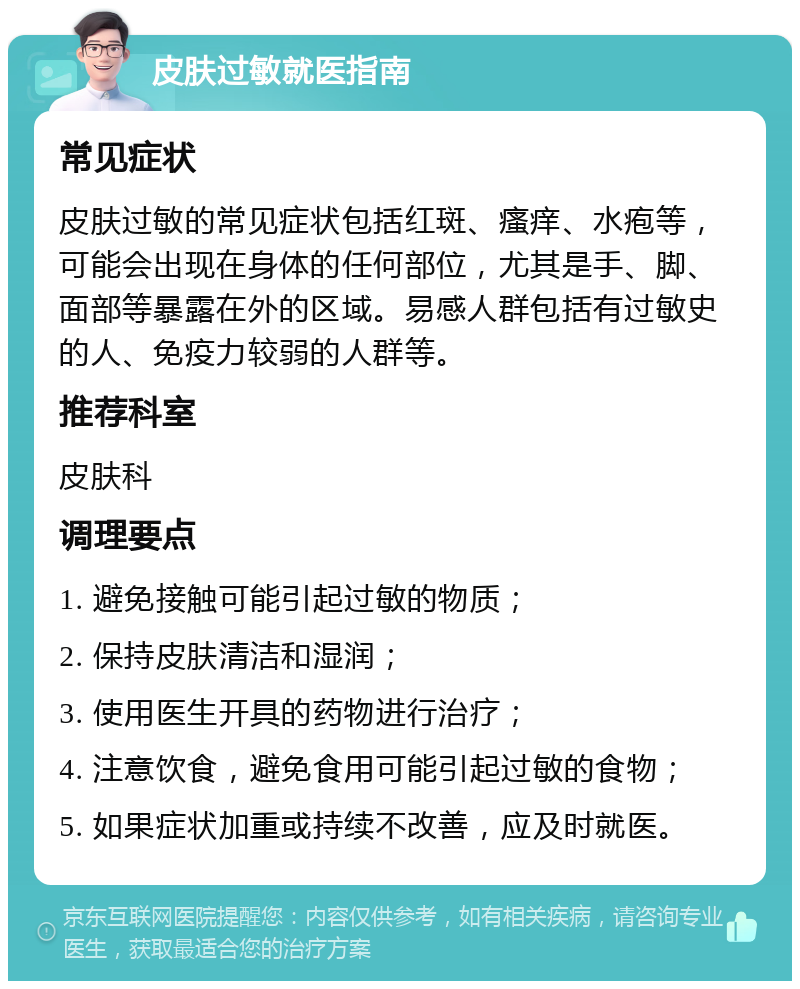 皮肤过敏就医指南 常见症状 皮肤过敏的常见症状包括红斑、瘙痒、水疱等，可能会出现在身体的任何部位，尤其是手、脚、面部等暴露在外的区域。易感人群包括有过敏史的人、免疫力较弱的人群等。 推荐科室 皮肤科 调理要点 1. 避免接触可能引起过敏的物质； 2. 保持皮肤清洁和湿润； 3. 使用医生开具的药物进行治疗； 4. 注意饮食，避免食用可能引起过敏的食物； 5. 如果症状加重或持续不改善，应及时就医。