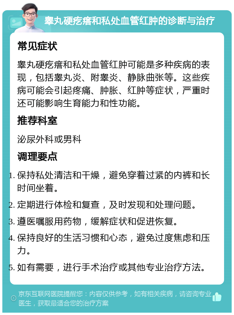 睾丸硬疙瘩和私处血管红肿的诊断与治疗 常见症状 睾丸硬疙瘩和私处血管红肿可能是多种疾病的表现，包括睾丸炎、附睾炎、静脉曲张等。这些疾病可能会引起疼痛、肿胀、红肿等症状，严重时还可能影响生育能力和性功能。 推荐科室 泌尿外科或男科 调理要点 保持私处清洁和干燥，避免穿着过紧的内裤和长时间坐着。 定期进行体检和复查，及时发现和处理问题。 遵医嘱服用药物，缓解症状和促进恢复。 保持良好的生活习惯和心态，避免过度焦虑和压力。 如有需要，进行手术治疗或其他专业治疗方法。