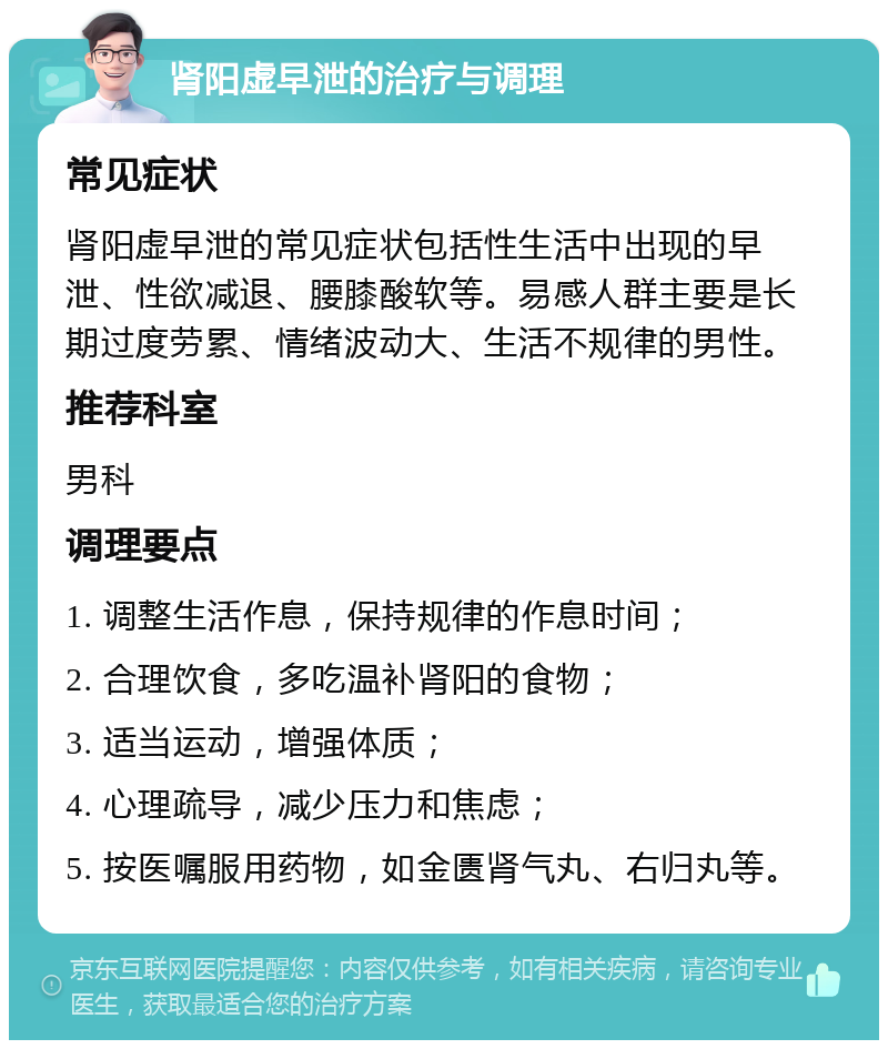 肾阳虚早泄的治疗与调理 常见症状 肾阳虚早泄的常见症状包括性生活中出现的早泄、性欲减退、腰膝酸软等。易感人群主要是长期过度劳累、情绪波动大、生活不规律的男性。 推荐科室 男科 调理要点 1. 调整生活作息，保持规律的作息时间； 2. 合理饮食，多吃温补肾阳的食物； 3. 适当运动，增强体质； 4. 心理疏导，减少压力和焦虑； 5. 按医嘱服用药物，如金匮肾气丸、右归丸等。