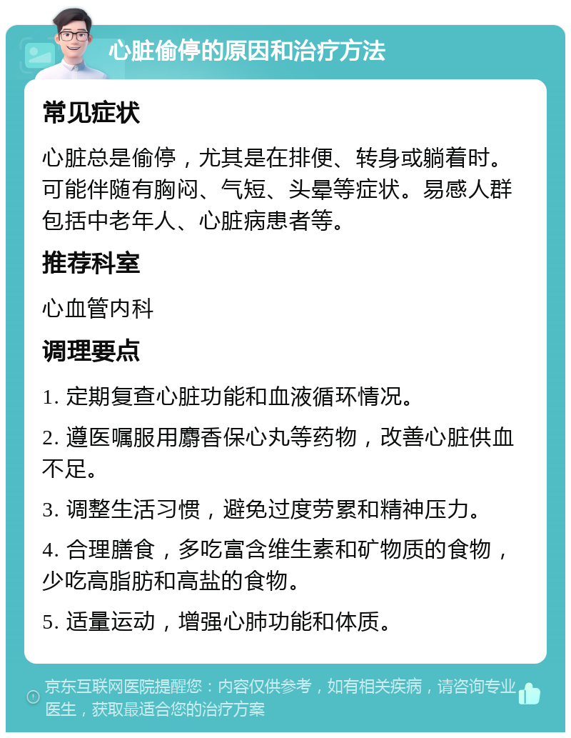 心脏偷停的原因和治疗方法 常见症状 心脏总是偷停，尤其是在排便、转身或躺着时。可能伴随有胸闷、气短、头晕等症状。易感人群包括中老年人、心脏病患者等。 推荐科室 心血管内科 调理要点 1. 定期复查心脏功能和血液循环情况。 2. 遵医嘱服用麝香保心丸等药物，改善心脏供血不足。 3. 调整生活习惯，避免过度劳累和精神压力。 4. 合理膳食，多吃富含维生素和矿物质的食物，少吃高脂肪和高盐的食物。 5. 适量运动，增强心肺功能和体质。