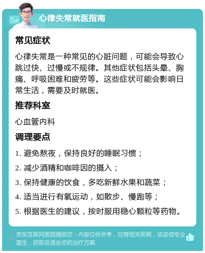 心律失常就医指南 常见症状 心律失常是一种常见的心脏问题，可能会导致心跳过快、过慢或不规律。其他症状包括头晕、胸痛、呼吸困难和疲劳等。这些症状可能会影响日常生活，需要及时就医。 推荐科室 心血管内科 调理要点 1. 避免熬夜，保持良好的睡眠习惯； 2. 减少酒精和咖啡因的摄入； 3. 保持健康的饮食，多吃新鲜水果和蔬菜； 4. 适当进行有氧运动，如散步、慢跑等； 5. 根据医生的建议，按时服用稳心颗粒等药物。