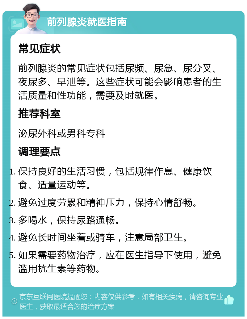 前列腺炎就医指南 常见症状 前列腺炎的常见症状包括尿频、尿急、尿分叉、夜尿多、早泄等。这些症状可能会影响患者的生活质量和性功能，需要及时就医。 推荐科室 泌尿外科或男科专科 调理要点 保持良好的生活习惯，包括规律作息、健康饮食、适量运动等。 避免过度劳累和精神压力，保持心情舒畅。 多喝水，保持尿路通畅。 避免长时间坐着或骑车，注意局部卫生。 如果需要药物治疗，应在医生指导下使用，避免滥用抗生素等药物。