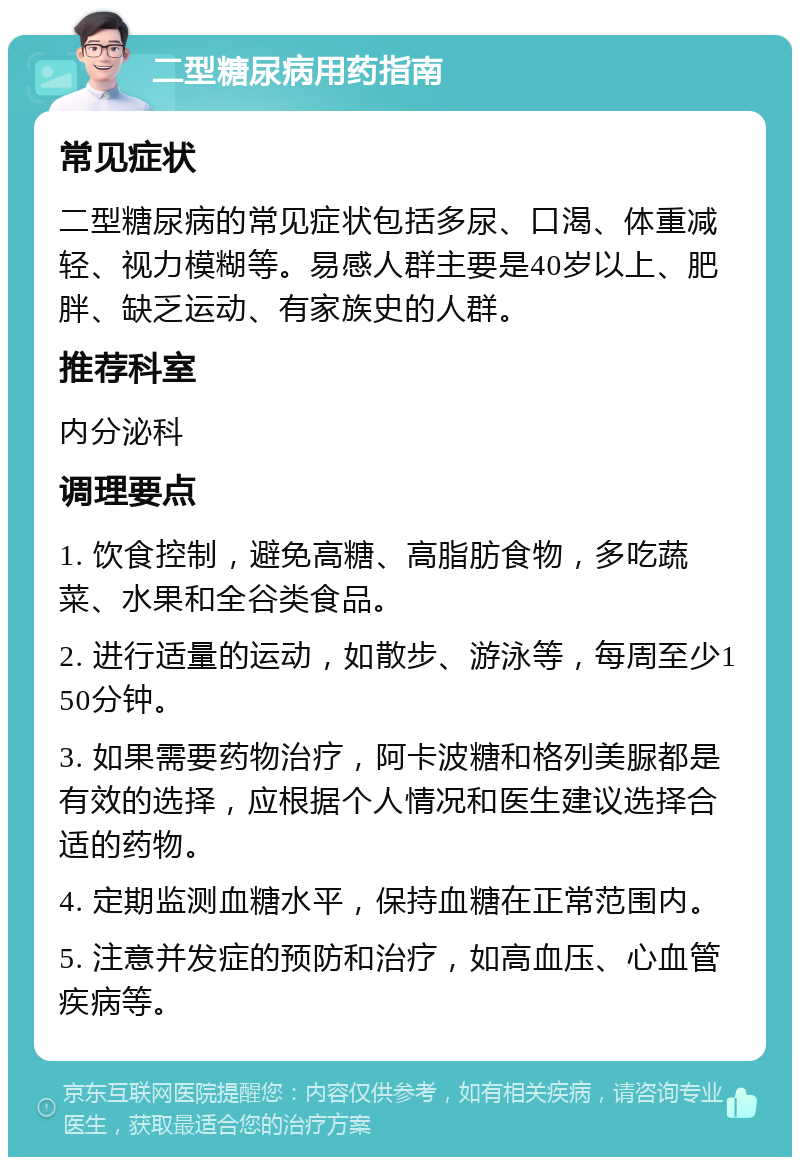 二型糖尿病用药指南 常见症状 二型糖尿病的常见症状包括多尿、口渴、体重减轻、视力模糊等。易感人群主要是40岁以上、肥胖、缺乏运动、有家族史的人群。 推荐科室 内分泌科 调理要点 1. 饮食控制，避免高糖、高脂肪食物，多吃蔬菜、水果和全谷类食品。 2. 进行适量的运动，如散步、游泳等，每周至少150分钟。 3. 如果需要药物治疗，阿卡波糖和格列美脲都是有效的选择，应根据个人情况和医生建议选择合适的药物。 4. 定期监测血糖水平，保持血糖在正常范围内。 5. 注意并发症的预防和治疗，如高血压、心血管疾病等。