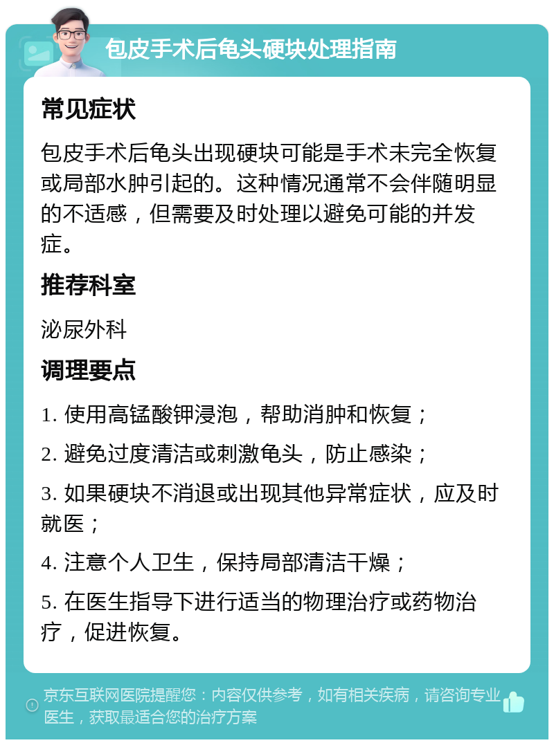 包皮手术后龟头硬块处理指南 常见症状 包皮手术后龟头出现硬块可能是手术未完全恢复或局部水肿引起的。这种情况通常不会伴随明显的不适感，但需要及时处理以避免可能的并发症。 推荐科室 泌尿外科 调理要点 1. 使用高锰酸钾浸泡，帮助消肿和恢复； 2. 避免过度清洁或刺激龟头，防止感染； 3. 如果硬块不消退或出现其他异常症状，应及时就医； 4. 注意个人卫生，保持局部清洁干燥； 5. 在医生指导下进行适当的物理治疗或药物治疗，促进恢复。