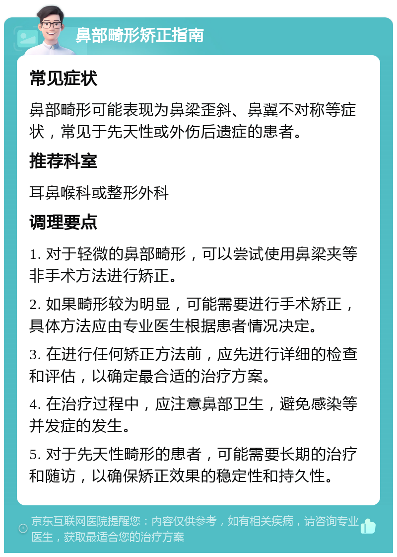 鼻部畸形矫正指南 常见症状 鼻部畸形可能表现为鼻梁歪斜、鼻翼不对称等症状，常见于先天性或外伤后遗症的患者。 推荐科室 耳鼻喉科或整形外科 调理要点 1. 对于轻微的鼻部畸形，可以尝试使用鼻梁夹等非手术方法进行矫正。 2. 如果畸形较为明显，可能需要进行手术矫正，具体方法应由专业医生根据患者情况决定。 3. 在进行任何矫正方法前，应先进行详细的检查和评估，以确定最合适的治疗方案。 4. 在治疗过程中，应注意鼻部卫生，避免感染等并发症的发生。 5. 对于先天性畸形的患者，可能需要长期的治疗和随访，以确保矫正效果的稳定性和持久性。