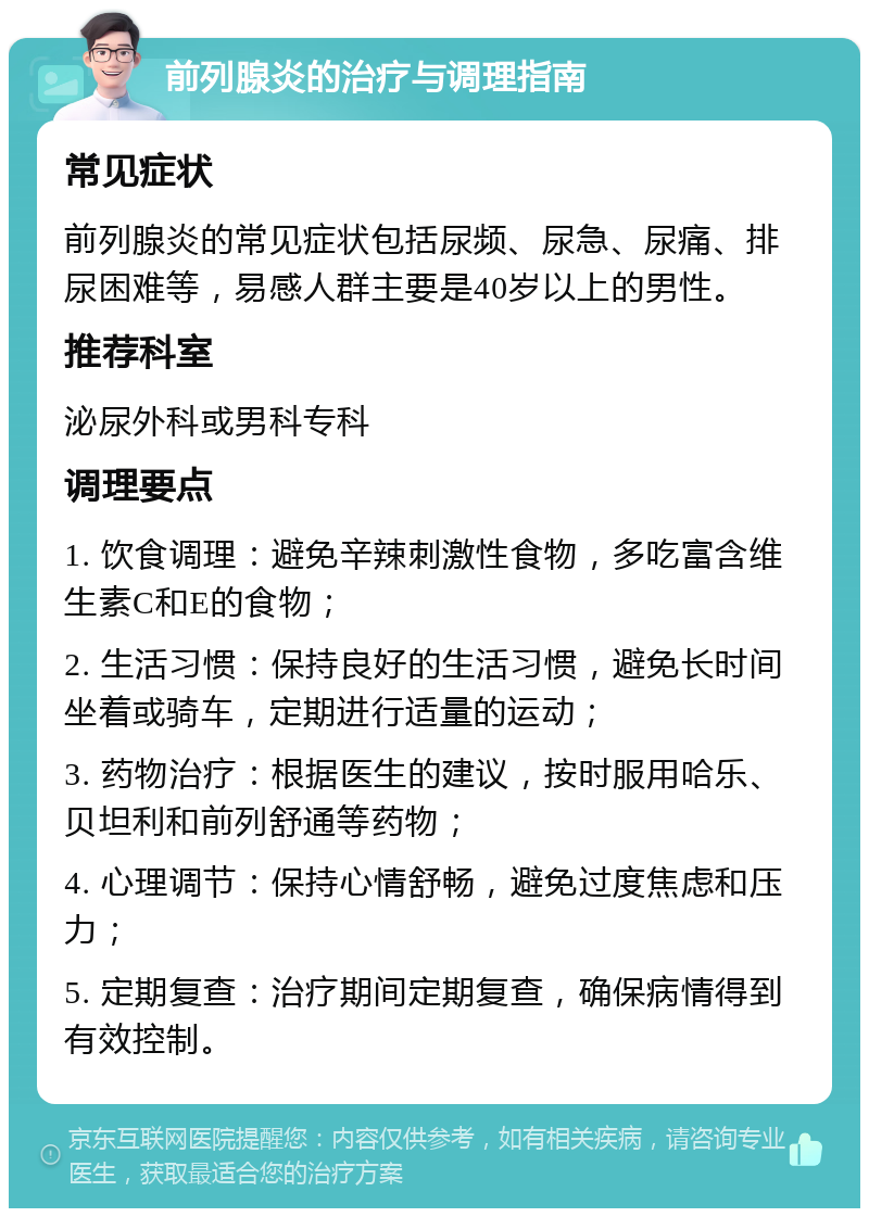 前列腺炎的治疗与调理指南 常见症状 前列腺炎的常见症状包括尿频、尿急、尿痛、排尿困难等，易感人群主要是40岁以上的男性。 推荐科室 泌尿外科或男科专科 调理要点 1. 饮食调理：避免辛辣刺激性食物，多吃富含维生素C和E的食物； 2. 生活习惯：保持良好的生活习惯，避免长时间坐着或骑车，定期进行适量的运动； 3. 药物治疗：根据医生的建议，按时服用哈乐、贝坦利和前列舒通等药物； 4. 心理调节：保持心情舒畅，避免过度焦虑和压力； 5. 定期复查：治疗期间定期复查，确保病情得到有效控制。