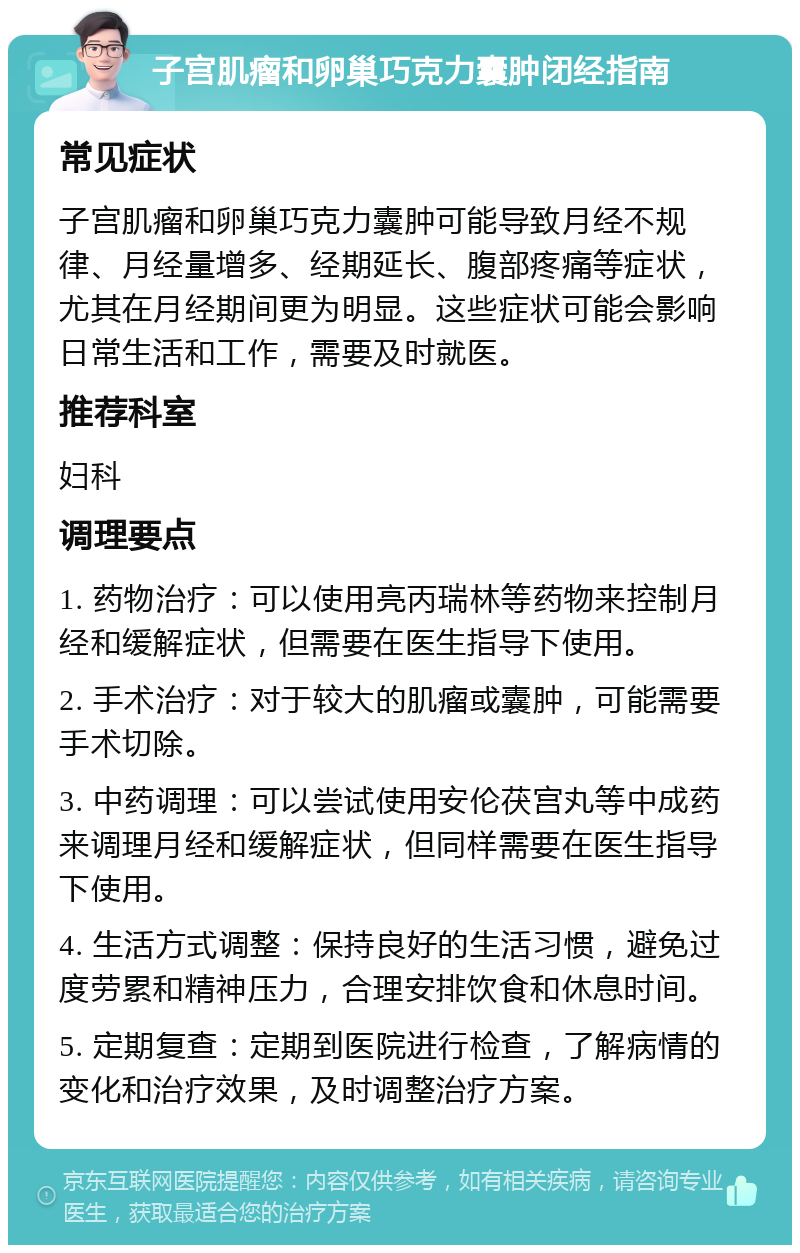 子宫肌瘤和卵巢巧克力囊肿闭经指南 常见症状 子宫肌瘤和卵巢巧克力囊肿可能导致月经不规律、月经量增多、经期延长、腹部疼痛等症状，尤其在月经期间更为明显。这些症状可能会影响日常生活和工作，需要及时就医。 推荐科室 妇科 调理要点 1. 药物治疗：可以使用亮丙瑞林等药物来控制月经和缓解症状，但需要在医生指导下使用。 2. 手术治疗：对于较大的肌瘤或囊肿，可能需要手术切除。 3. 中药调理：可以尝试使用安伦茯宫丸等中成药来调理月经和缓解症状，但同样需要在医生指导下使用。 4. 生活方式调整：保持良好的生活习惯，避免过度劳累和精神压力，合理安排饮食和休息时间。 5. 定期复查：定期到医院进行检查，了解病情的变化和治疗效果，及时调整治疗方案。