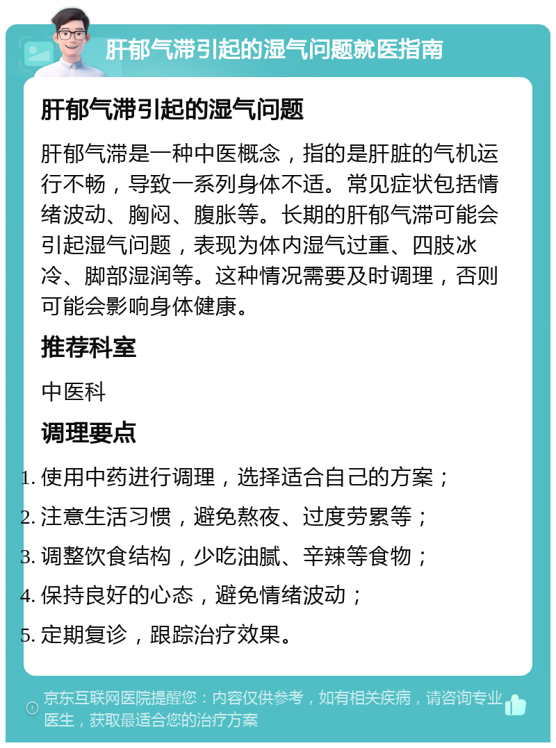 肝郁气滞引起的湿气问题就医指南 肝郁气滞引起的湿气问题 肝郁气滞是一种中医概念，指的是肝脏的气机运行不畅，导致一系列身体不适。常见症状包括情绪波动、胸闷、腹胀等。长期的肝郁气滞可能会引起湿气问题，表现为体内湿气过重、四肢冰冷、脚部湿润等。这种情况需要及时调理，否则可能会影响身体健康。 推荐科室 中医科 调理要点 使用中药进行调理，选择适合自己的方案； 注意生活习惯，避免熬夜、过度劳累等； 调整饮食结构，少吃油腻、辛辣等食物； 保持良好的心态，避免情绪波动； 定期复诊，跟踪治疗效果。