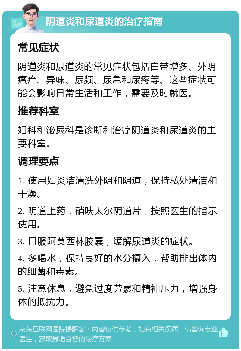 阴道炎和尿道炎的治疗指南 常见症状 阴道炎和尿道炎的常见症状包括白带增多、外阴瘙痒、异味、尿频、尿急和尿疼等。这些症状可能会影响日常生活和工作，需要及时就医。 推荐科室 妇科和泌尿科是诊断和治疗阴道炎和尿道炎的主要科室。 调理要点 1. 使用妇炎洁清洗外阴和阴道，保持私处清洁和干燥。 2. 阴道上药，硝呋太尔阴道片，按照医生的指示使用。 3. 口服阿莫西林胶囊，缓解尿道炎的症状。 4. 多喝水，保持良好的水分摄入，帮助排出体内的细菌和毒素。 5. 注意休息，避免过度劳累和精神压力，增强身体的抵抗力。