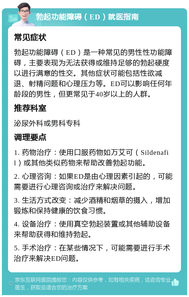 勃起功能障碍（ED）就医指南 常见症状 勃起功能障碍（ED）是一种常见的男性性功能障碍，主要表现为无法获得或维持足够的勃起硬度以进行满意的性交。其他症状可能包括性欲减退、射精问题和心理压力等。ED可以影响任何年龄段的男性，但更常见于40岁以上的人群。 推荐科室 泌尿外科或男科专科 调理要点 1. 药物治疗：使用口服药物如万艾可（Sildenafil）或其他类似药物来帮助改善勃起功能。 2. 心理咨询：如果ED是由心理因素引起的，可能需要进行心理咨询或治疗来解决问题。 3. 生活方式改变：减少酒精和烟草的摄入，增加锻炼和保持健康的饮食习惯。 4. 设备治疗：使用真空勃起装置或其他辅助设备来帮助获得和维持勃起。 5. 手术治疗：在某些情况下，可能需要进行手术治疗来解决ED问题。