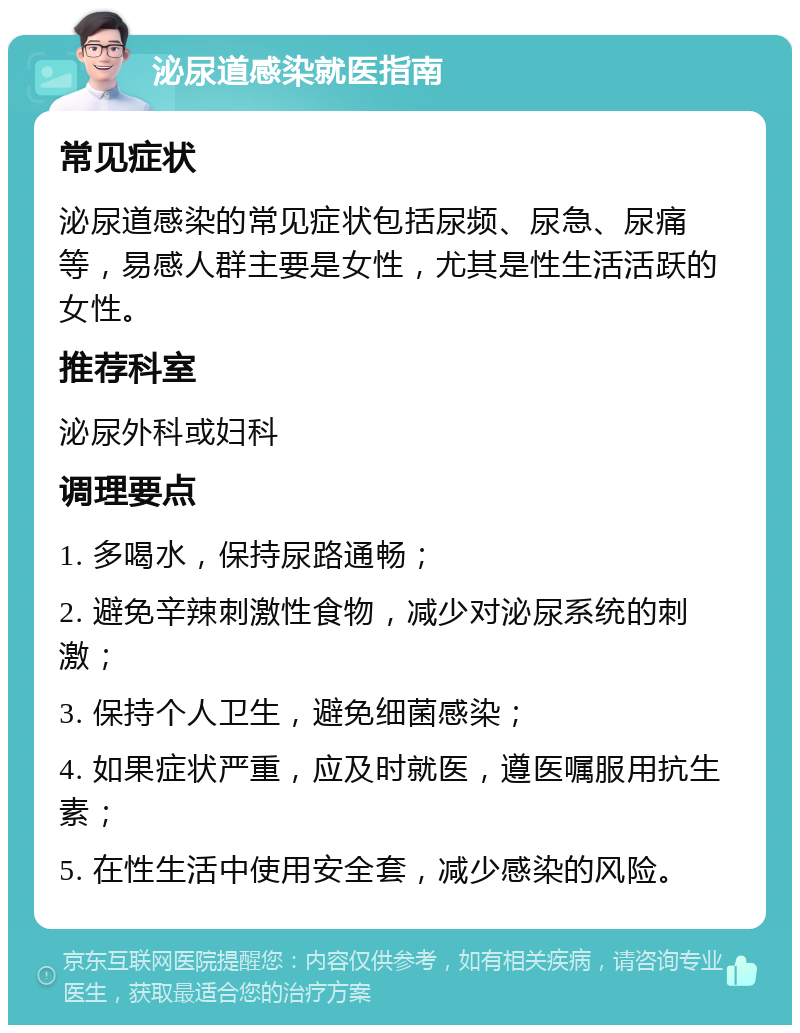 泌尿道感染就医指南 常见症状 泌尿道感染的常见症状包括尿频、尿急、尿痛等，易感人群主要是女性，尤其是性生活活跃的女性。 推荐科室 泌尿外科或妇科 调理要点 1. 多喝水，保持尿路通畅； 2. 避免辛辣刺激性食物，减少对泌尿系统的刺激； 3. 保持个人卫生，避免细菌感染； 4. 如果症状严重，应及时就医，遵医嘱服用抗生素； 5. 在性生活中使用安全套，减少感染的风险。