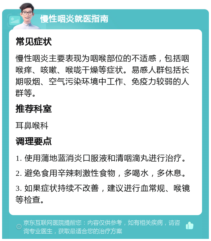 慢性咽炎就医指南 常见症状 慢性咽炎主要表现为咽喉部位的不适感，包括咽喉痒、咳嗽、喉咙干燥等症状。易感人群包括长期吸烟、空气污染环境中工作、免疫力较弱的人群等。 推荐科室 耳鼻喉科 调理要点 1. 使用蒲地蓝消炎口服液和清咽滴丸进行治疗。 2. 避免食用辛辣刺激性食物，多喝水，多休息。 3. 如果症状持续不改善，建议进行血常规、喉镜等检查。