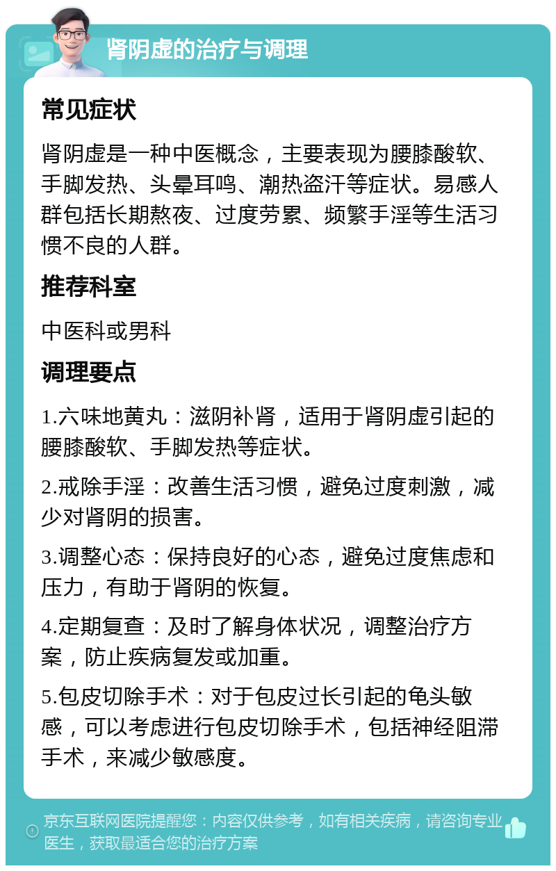 肾阴虚的治疗与调理 常见症状 肾阴虚是一种中医概念，主要表现为腰膝酸软、手脚发热、头晕耳鸣、潮热盗汗等症状。易感人群包括长期熬夜、过度劳累、频繁手淫等生活习惯不良的人群。 推荐科室 中医科或男科 调理要点 1.六味地黄丸：滋阴补肾，适用于肾阴虚引起的腰膝酸软、手脚发热等症状。 2.戒除手淫：改善生活习惯，避免过度刺激，减少对肾阴的损害。 3.调整心态：保持良好的心态，避免过度焦虑和压力，有助于肾阴的恢复。 4.定期复查：及时了解身体状况，调整治疗方案，防止疾病复发或加重。 5.包皮切除手术：对于包皮过长引起的龟头敏感，可以考虑进行包皮切除手术，包括神经阻滞手术，来减少敏感度。