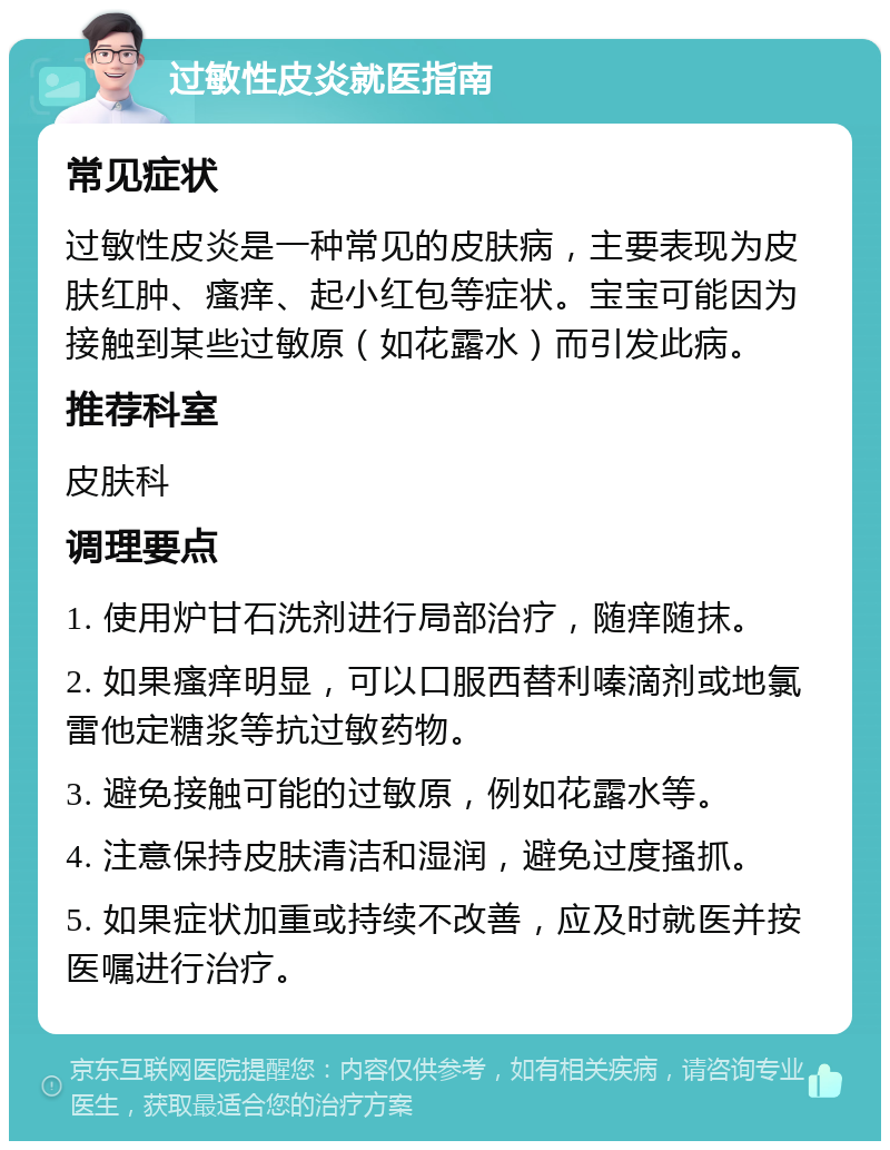 过敏性皮炎就医指南 常见症状 过敏性皮炎是一种常见的皮肤病，主要表现为皮肤红肿、瘙痒、起小红包等症状。宝宝可能因为接触到某些过敏原（如花露水）而引发此病。 推荐科室 皮肤科 调理要点 1. 使用炉甘石洗剂进行局部治疗，随痒随抹。 2. 如果瘙痒明显，可以口服西替利嗪滴剂或地氯雷他定糖浆等抗过敏药物。 3. 避免接触可能的过敏原，例如花露水等。 4. 注意保持皮肤清洁和湿润，避免过度搔抓。 5. 如果症状加重或持续不改善，应及时就医并按医嘱进行治疗。