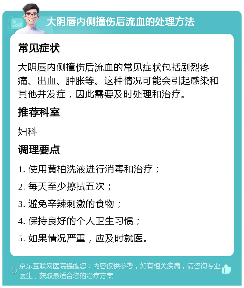 大阴唇内侧撞伤后流血的处理方法 常见症状 大阴唇内侧撞伤后流血的常见症状包括剧烈疼痛、出血、肿胀等。这种情况可能会引起感染和其他并发症，因此需要及时处理和治疗。 推荐科室 妇科 调理要点 1. 使用黄柏洗液进行消毒和治疗； 2. 每天至少擦拭五次； 3. 避免辛辣刺激的食物； 4. 保持良好的个人卫生习惯； 5. 如果情况严重，应及时就医。