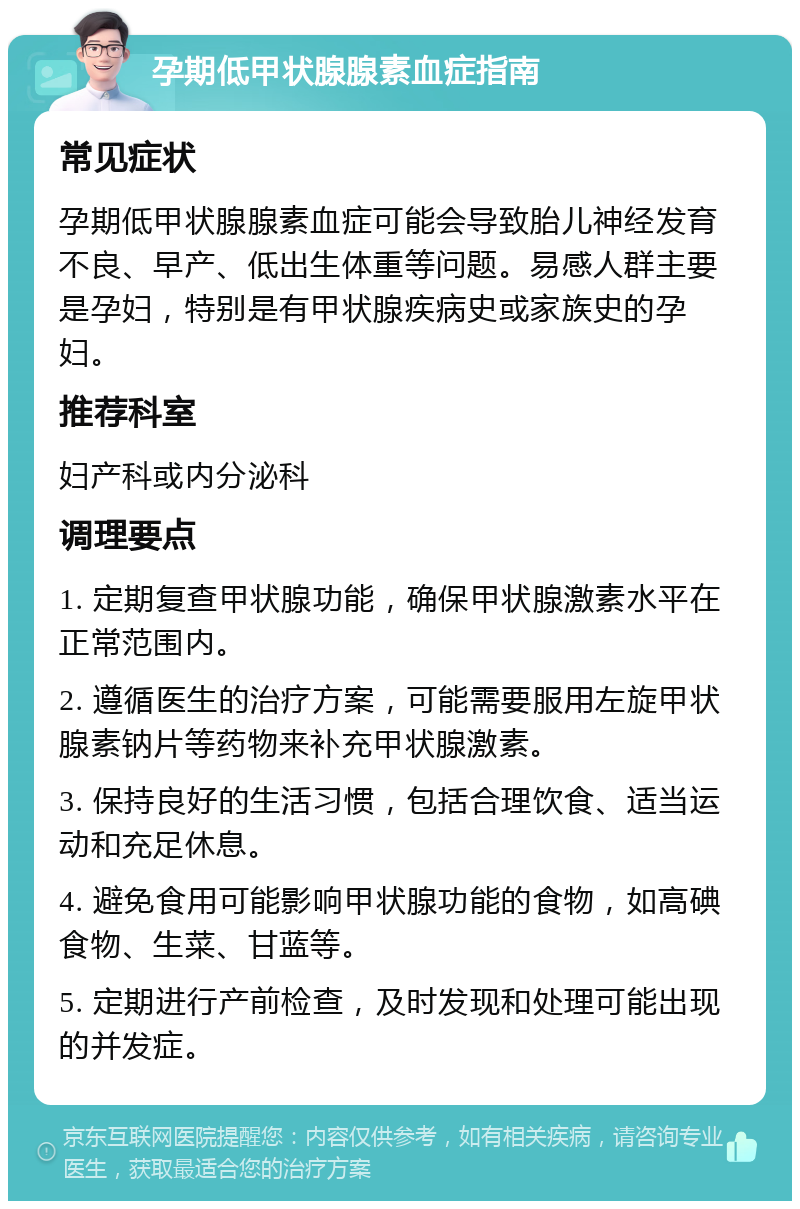 孕期低甲状腺腺素血症指南 常见症状 孕期低甲状腺腺素血症可能会导致胎儿神经发育不良、早产、低出生体重等问题。易感人群主要是孕妇，特别是有甲状腺疾病史或家族史的孕妇。 推荐科室 妇产科或内分泌科 调理要点 1. 定期复查甲状腺功能，确保甲状腺激素水平在正常范围内。 2. 遵循医生的治疗方案，可能需要服用左旋甲状腺素钠片等药物来补充甲状腺激素。 3. 保持良好的生活习惯，包括合理饮食、适当运动和充足休息。 4. 避免食用可能影响甲状腺功能的食物，如高碘食物、生菜、甘蓝等。 5. 定期进行产前检查，及时发现和处理可能出现的并发症。