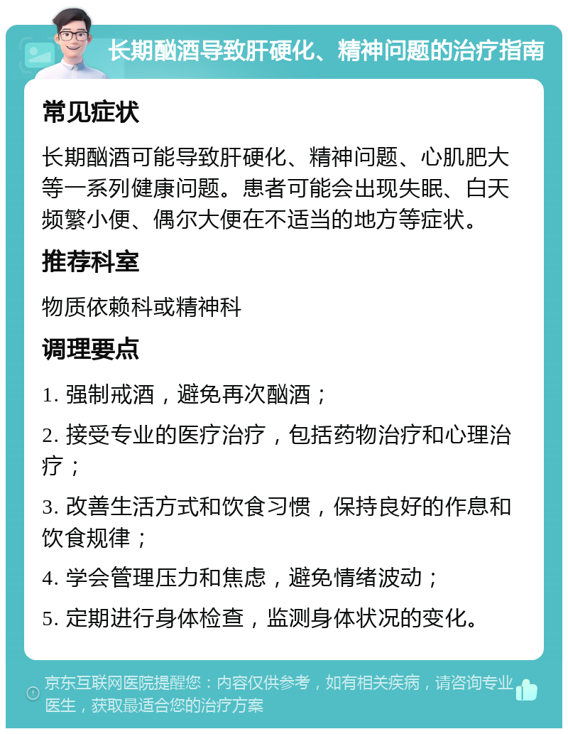 长期酗酒导致肝硬化、精神问题的治疗指南 常见症状 长期酗酒可能导致肝硬化、精神问题、心肌肥大等一系列健康问题。患者可能会出现失眠、白天频繁小便、偶尔大便在不适当的地方等症状。 推荐科室 物质依赖科或精神科 调理要点 1. 强制戒酒，避免再次酗酒； 2. 接受专业的医疗治疗，包括药物治疗和心理治疗； 3. 改善生活方式和饮食习惯，保持良好的作息和饮食规律； 4. 学会管理压力和焦虑，避免情绪波动； 5. 定期进行身体检查，监测身体状况的变化。