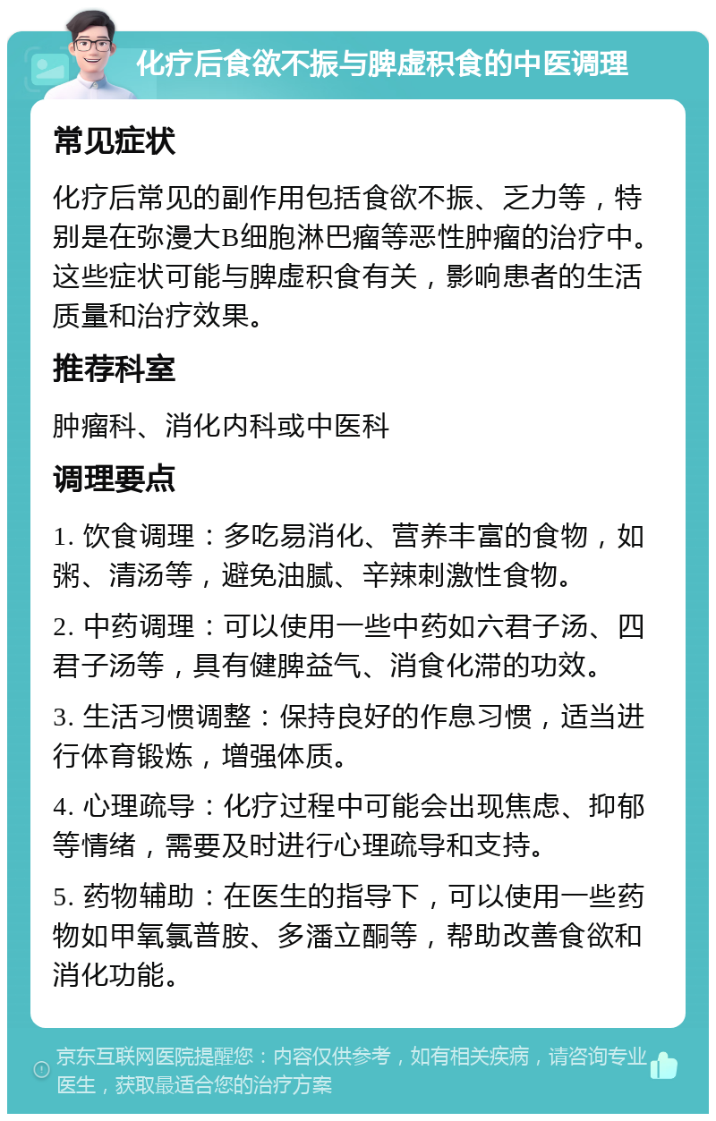 化疗后食欲不振与脾虚积食的中医调理 常见症状 化疗后常见的副作用包括食欲不振、乏力等，特别是在弥漫大B细胞淋巴瘤等恶性肿瘤的治疗中。这些症状可能与脾虚积食有关，影响患者的生活质量和治疗效果。 推荐科室 肿瘤科、消化内科或中医科 调理要点 1. 饮食调理：多吃易消化、营养丰富的食物，如粥、清汤等，避免油腻、辛辣刺激性食物。 2. 中药调理：可以使用一些中药如六君子汤、四君子汤等，具有健脾益气、消食化滞的功效。 3. 生活习惯调整：保持良好的作息习惯，适当进行体育锻炼，增强体质。 4. 心理疏导：化疗过程中可能会出现焦虑、抑郁等情绪，需要及时进行心理疏导和支持。 5. 药物辅助：在医生的指导下，可以使用一些药物如甲氧氯普胺、多潘立酮等，帮助改善食欲和消化功能。